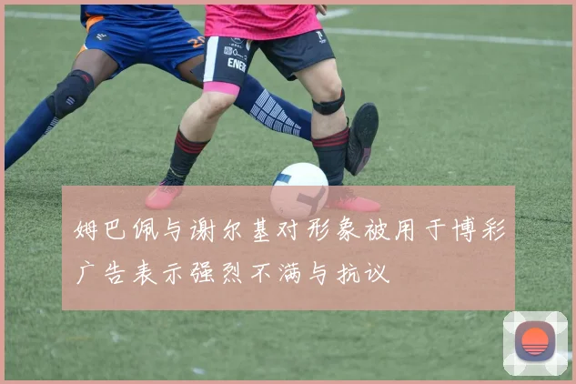姆巴佩与谢尔基对形象被用于博彩广告表示强烈不满与抗议