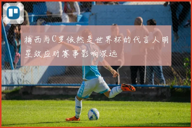 梅西与C罗依然是世界杯的代言人明星效应对赛事影响深远