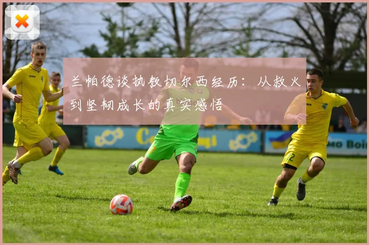 兰帕德谈执教切尔西经历：从救火到坚韧成长的真实感悟