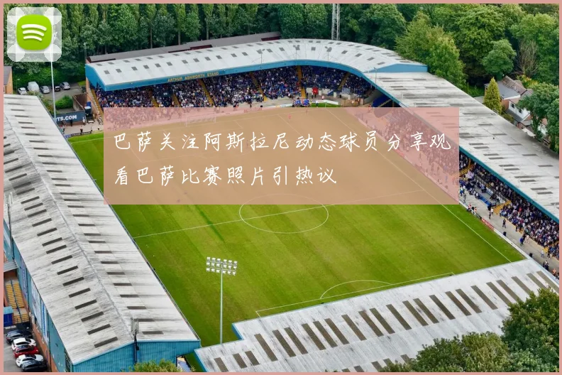 巴萨关注阿斯拉尼动态球员分享观看巴萨比赛照片引热议