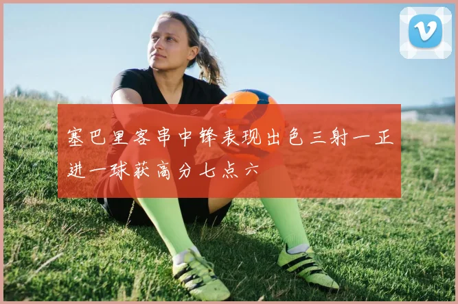 塞巴里客串中锋表现出色三射一正进一球获高分七点六