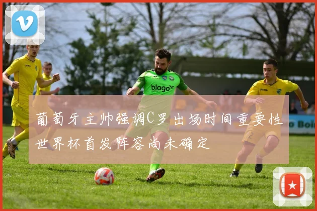 葡萄牙主帅强调C罗出场时间重要性世界杯首发阵容尚未确定