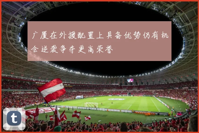 广厦在外援配置上具备优势仍有机会逆袭争夺更高荣誉