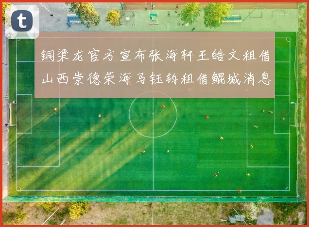 铜梁龙官方宣布张海轩王皓文租借山西崇德荣海马钰钧租借鲲城消息