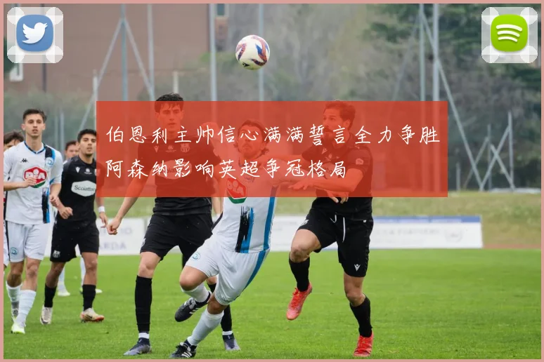 伯恩利主帅信心满满誓言全力争胜阿森纳影响英超争冠格局