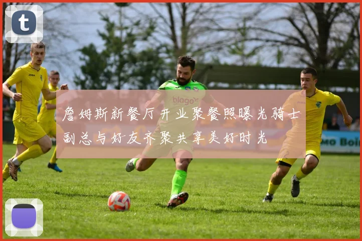 詹姆斯新餐厅开业聚餐照曝光骑士副总与好友齐聚共享美好时光