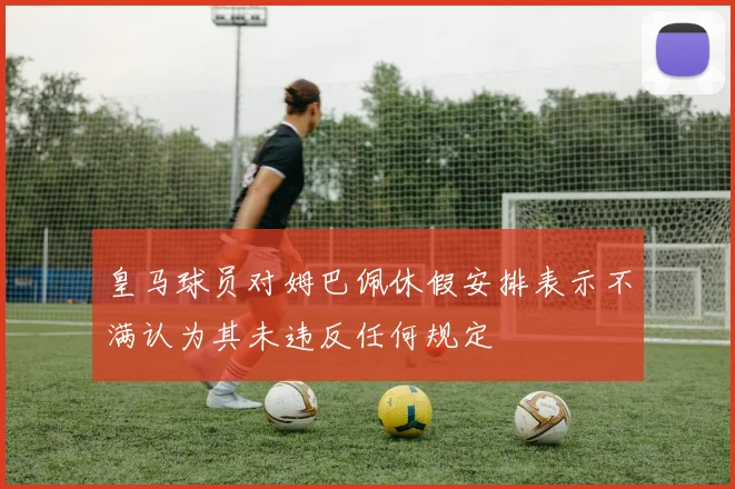 皇马球员对姆巴佩休假安排表示不满认为其未违反任何规定