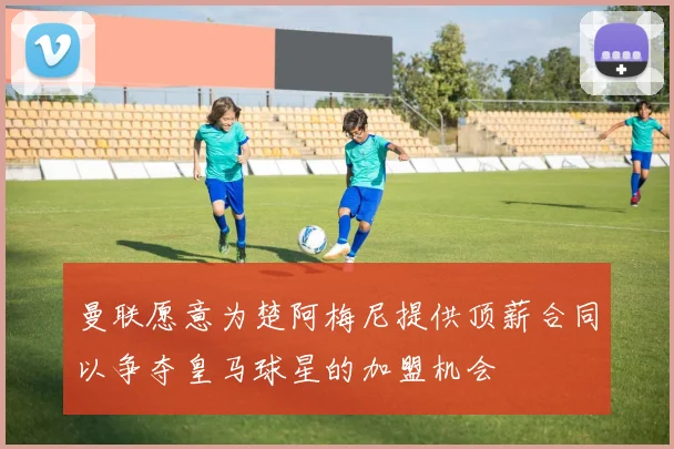 曼联愿意为楚阿梅尼提供顶薪合同以争夺皇马球星的加盟机会