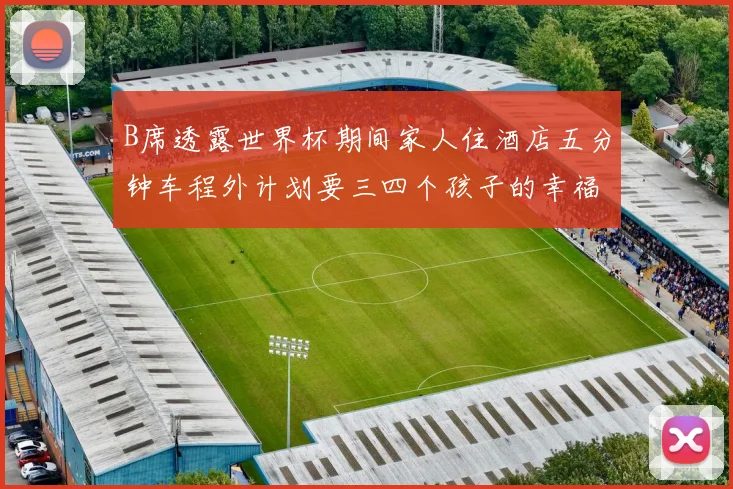 B席透露世界杯期间家人住酒店五分钟车程外计划要三四个孩子的幸福生活