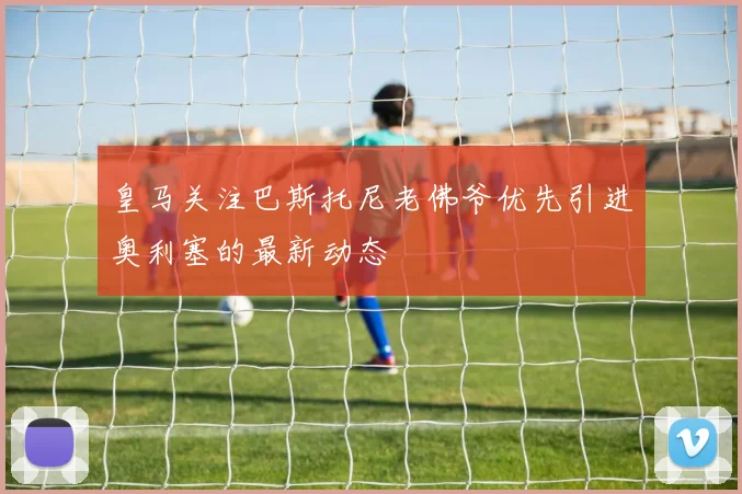 皇马关注巴斯托尼老佛爷优先引进奥利塞的最新动态