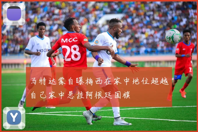 马特达蒙自曝梅西在家中地位超越自己家中悬挂阿根廷国旗