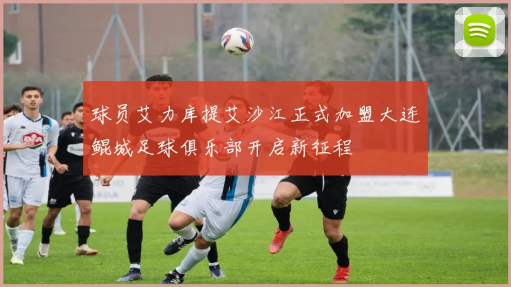 球员艾力库提艾沙江正式加盟大连鲲城足球俱乐部开启新征程