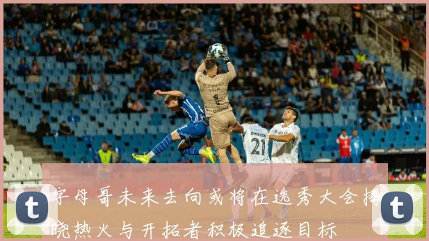 字母哥未来去向或将在选秀大会揭晓热火与开拓者积极追逐目标