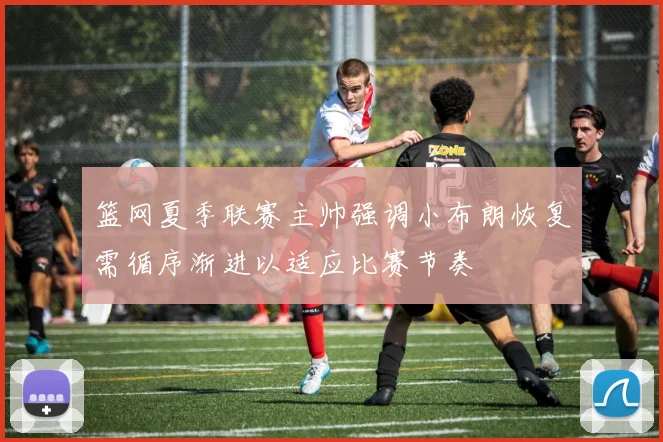 篮网夏季联赛主帅强调小布朗恢复需循序渐进以适应比赛节奏