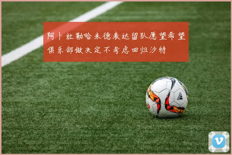阿卜杜勒哈米德表达留队愿望希望俱乐部做决定不考虑回归沙特