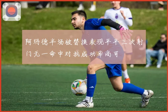 阿玛德半场被替换表现平平三次射门无一命中对抗成功率尚可