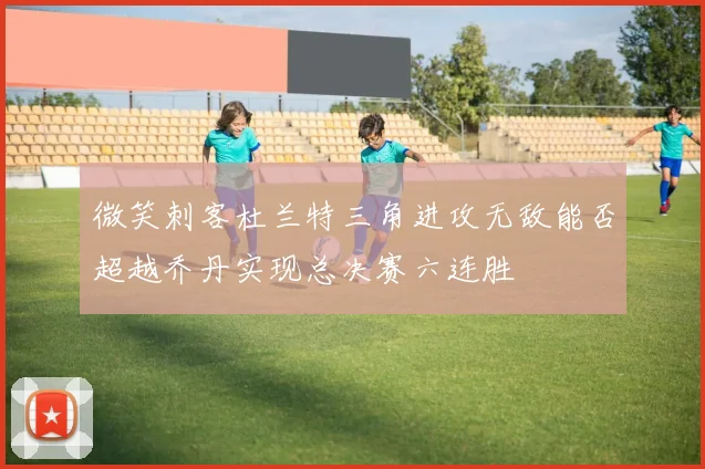 微笑刺客杜兰特三角进攻无敌能否超越乔丹实现总决赛六连胜