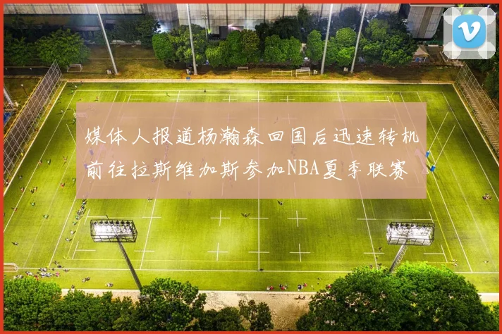媒体人报道杨瀚森回国后迅速转机前往拉斯维加斯参加NBA夏季联赛