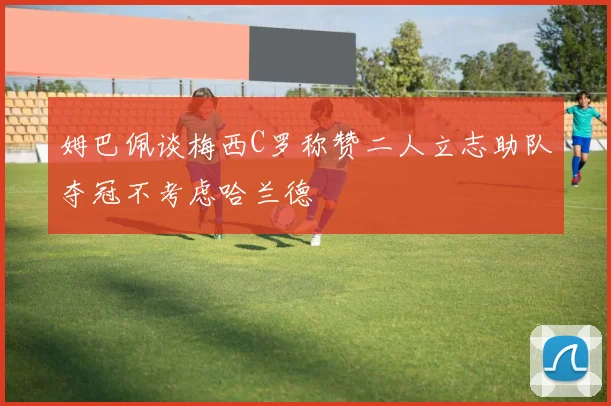 姆巴佩谈梅西C罗称赞二人立志助队夺冠不考虑哈兰德