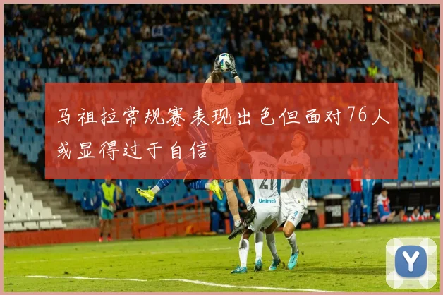 马祖拉常规赛表现出色但面对76人或显得过于自信